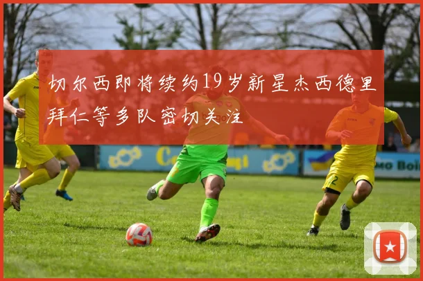 切尔西即将续约19岁新星杰西德里拜仁等多队密切关注