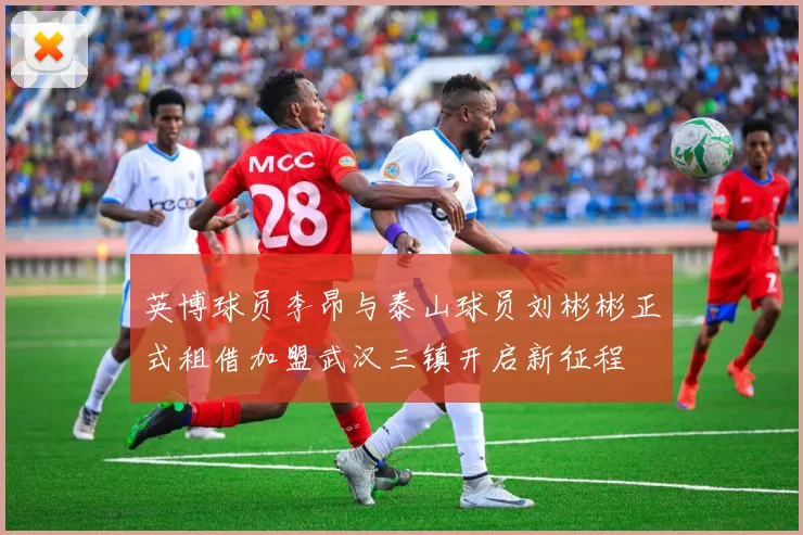 英博球员李昂与泰山球员刘彬彬正式租借加盟武汉三镇开启新征程