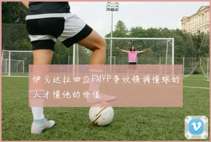 伊戈达拉回应FMVP争议强调懂球的人才懂他的价值