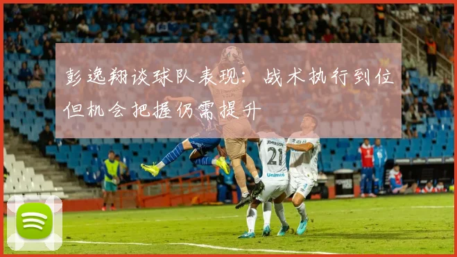 彭逸翔谈球队表现：战术执行到位但机会把握仍需提升