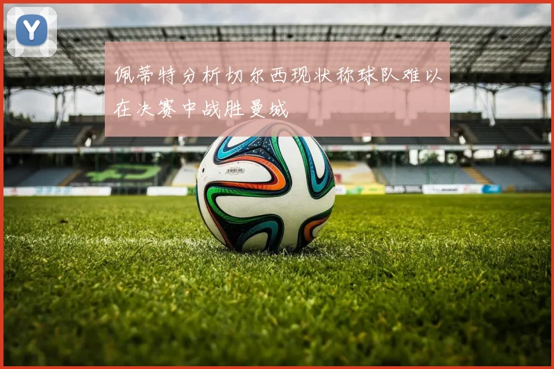 佩蒂特分析切尔西现状称球队难以在决赛中战胜曼城