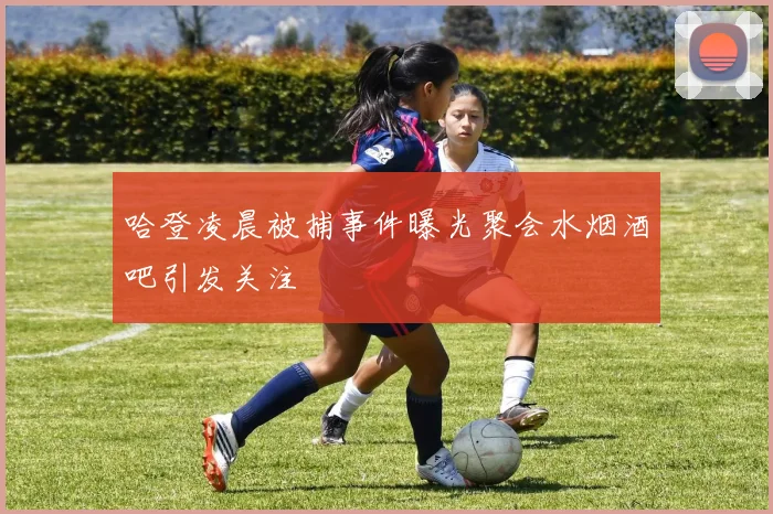 哈登凌晨被捕事件曝光聚会水烟酒吧引发关注