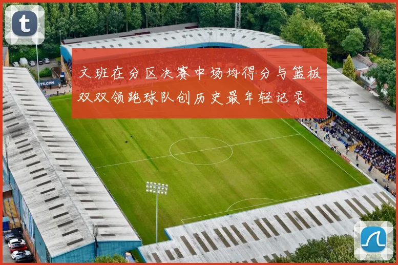 文班在分区决赛中场均得分与篮板双双领跑球队创历史最年轻记录