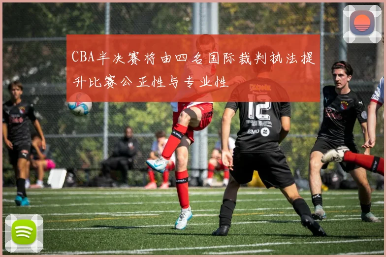 CBA半决赛将由四名国际裁判执法提升比赛公正性与专业性