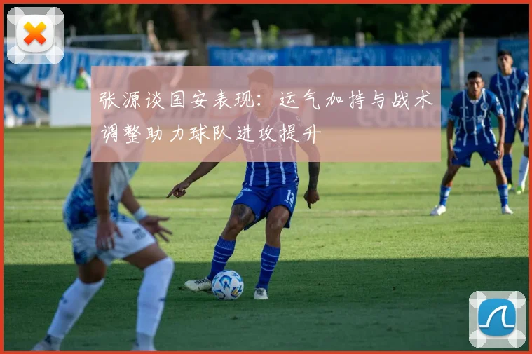 张源谈国安表现：运气加持与战术调整助力球队进攻提升