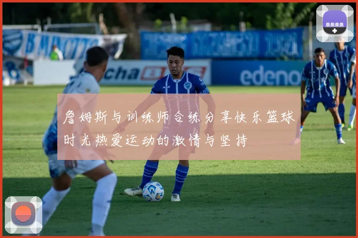 詹姆斯与训练师合练分享快乐篮球时光热爱运动的激情与坚持