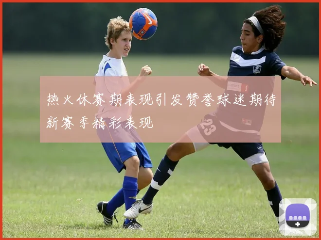热火休赛期表现引发赞誉球迷期待新赛季精彩表现