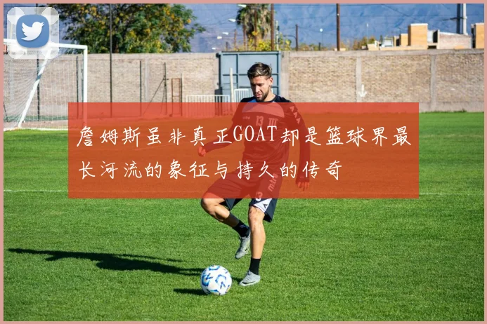詹姆斯虽非真正GOAT却是篮球界最长河流的象征与持久的传奇