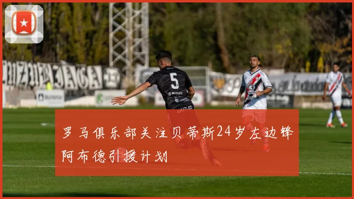 罗马俱乐部关注贝蒂斯24岁左边锋阿布德引援计划