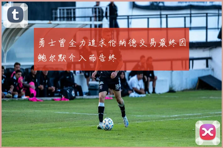 勇士曾全力追求伦纳德交易最终因鲍尔默介入而告终