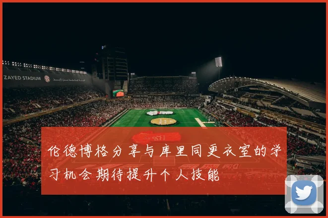 伦德博格分享与库里同更衣室的学习机会期待提升个人技能
