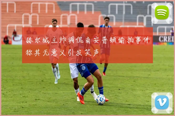 赫尔城主帅调侃南安普顿偷拍事件称其无意义引发笑声