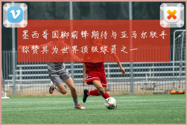 墨西哥国脚前锋期待与亚马尔联手称赞其为世界顶级球员之一