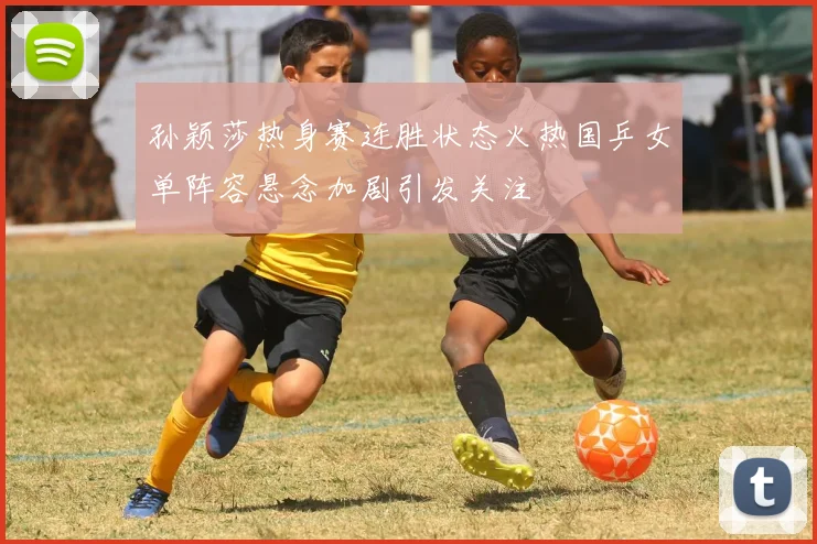 孙颖莎热身赛连胜状态火热国乒女单阵容悬念加剧引发关注
