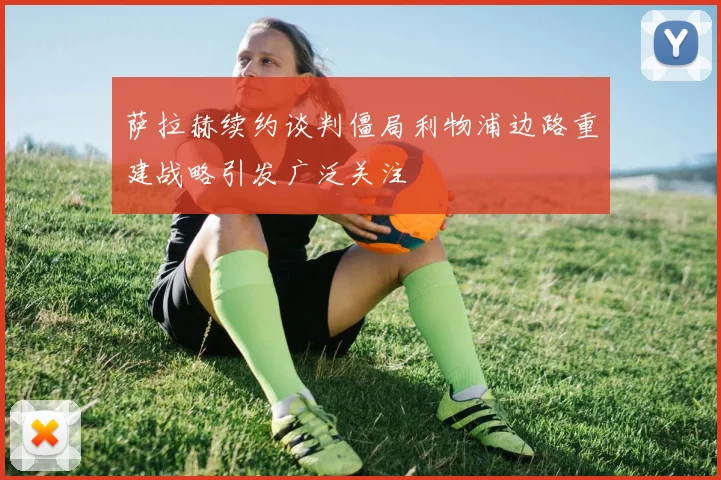 萨拉赫续约谈判僵局利物浦边路重建战略引发广泛关注