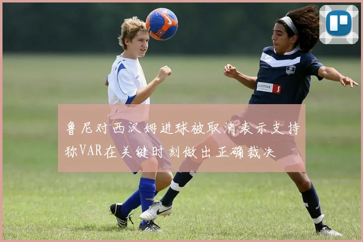 鲁尼对西汉姆进球被取消表示支持称VAR在关键时刻做出正确裁决