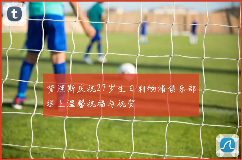 努涅斯庆祝27岁生日利物浦俱乐部送上温馨祝福与祝贺
