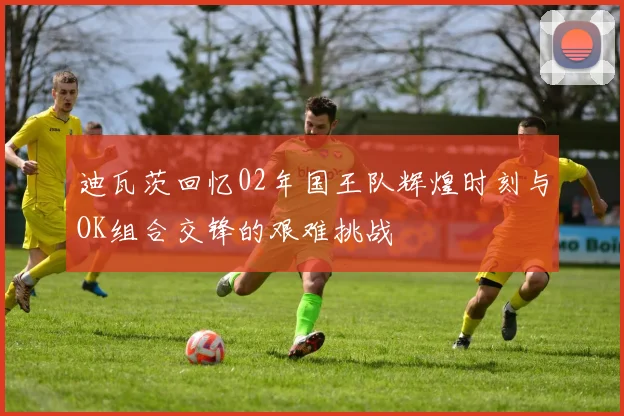 迪瓦茨回忆02年国王队辉煌时刻与OK组合交锋的艰难挑战
