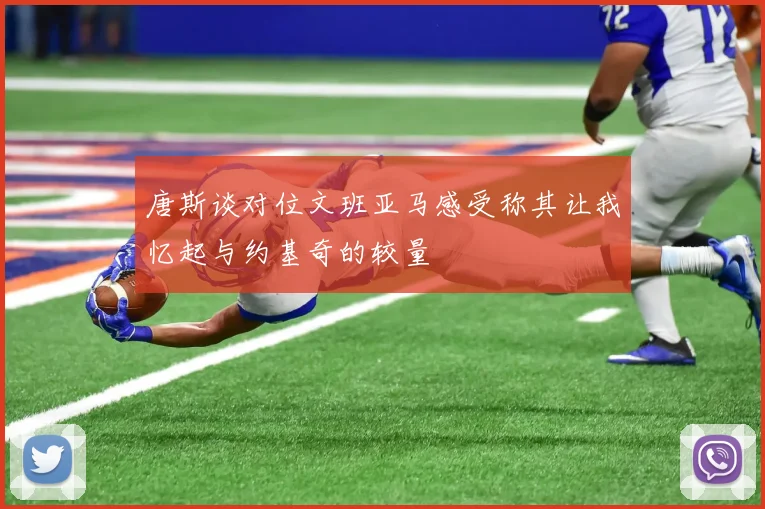 唐斯谈对位文班亚马感受称其让我忆起与约基奇的较量