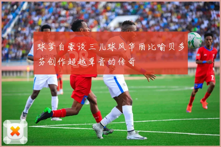 球爹自豪谈三儿球风华丽比喻贝多芬创作超越聋音的传奇