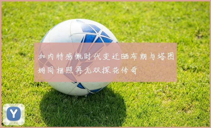 加内特感慨时代变迁晒布朗与塔图姆同框照再无双探花传奇