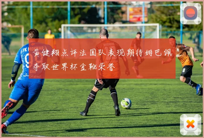 黄健翔点评法国队表现期待姆巴佩夺取世界杯金靴荣誉