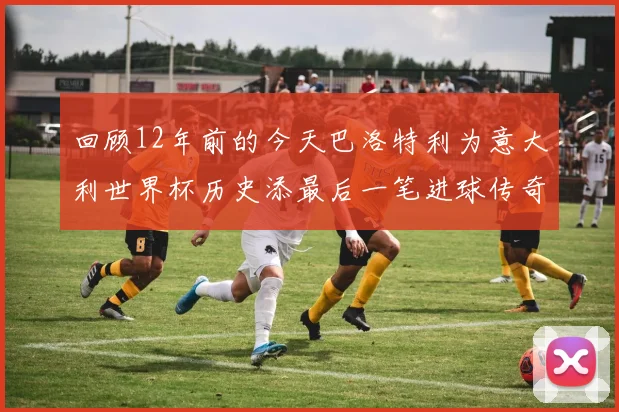 回顾12年前的今天巴洛特利为意大利世界杯历史添最后一笔进球传奇