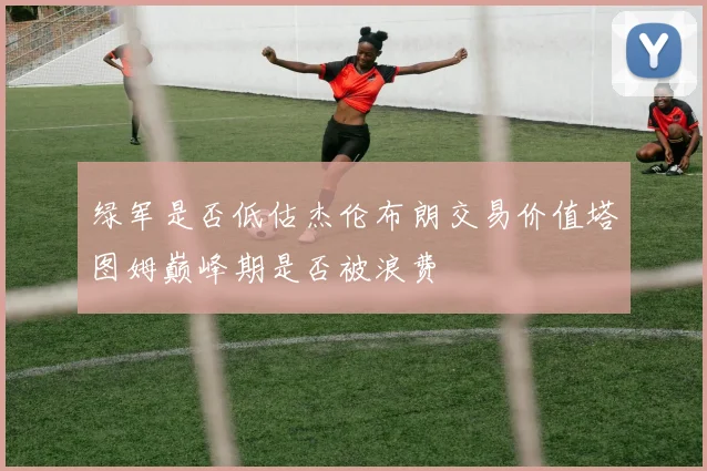绿军是否低估杰伦布朗交易价值塔图姆巅峰期是否被浪费